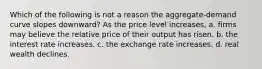 Which of the following is not a reason the aggregate-demand curve slopes downward? As the price level increases, a. firms may believe the relative price of their output has risen. b. the interest rate increases. c. the exchange rate increases. d. real wealth declines.