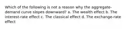 Which of the following is not a reason why the aggregate-demand curve slopes downward? a. The wealth effect b. The interest-rate effect c. The classical effect d. The exchange-rate effect