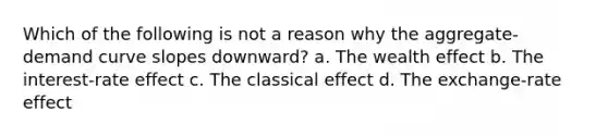 Which of the following is not a reason why the aggregate-demand curve slopes downward? a. The wealth effect b. The interest-rate effect c. The classical effect d. The exchange-rate effect