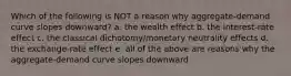 Which of the following is NOT a reason why aggregate-demand curve slopes downward? a. the wealth effect b. the interest-rate effect c. the classical dichotomy/monetary neutrality effects d. the exchange-rate effect e. all of the above are reasons why the aggregate-demand curve slopes downward