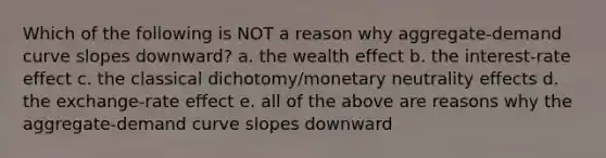 Which of the following is NOT a reason why aggregate-demand curve slopes downward? a. the wealth effect b. the interest-rate effect c. the classical dichotomy/monetary neutrality effects d. the exchange-rate effect e. all of the above are reasons why the aggregate-demand curve slopes downward