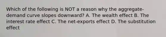 Which of the following is NOT a reason why the aggregate-demand curve slopes downward? A. The wealth effect B. The interest rate effect C. The net-exports effect D. The substitution effect