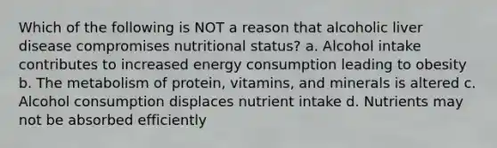 Which of the following is NOT a reason that alcoholic liver disease compromises nutritional status? a. Alcohol intake contributes to increased energy consumption leading to obesity b. The metabolism of protein, vitamins, and minerals is altered c. Alcohol consumption displaces nutrient intake d. Nutrients may not be absorbed efficiently