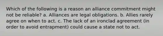 Which of the following is a reason an alliance commitment might not be reliable? a. Alliances are legal obligations. b. Allies rarely agree on when to act. c. The lack of an ironclad agreement (in order to avoid entrapment) could cause a state not to act.