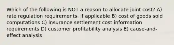 Which of the following is NOT a reason to allocate joint cost? A) rate regulation requirements, if applicable B) cost of goods sold computations C) insurance settlement cost information requirements D) customer profitability analysis E) cause-and-effect analysis