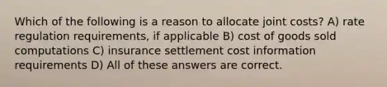 Which of the following is a reason to allocate joint costs? A) rate regulation requirements, if applicable B) cost of goods sold computations C) insurance settlement cost information requirements D) All of these answers are correct.