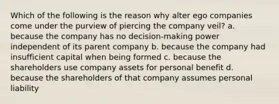 Which of the following is the reason why alter ego companies come under the purview of piercing the company veil? a. because the company has no decision-making power independent of its parent company b. because the company had insufficient capital when being formed c. because the shareholders use company assets for personal benefit d. because the shareholders of that company assumes personal liability