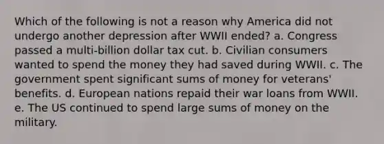 Which of the following is not a reason why America did not undergo another depression after WWII ended? a. Congress passed a multi-billion dollar tax cut. b. Civilian consumers wanted to spend the money they had saved during WWII. c. The government spent significant sums of money for veterans' benefits. d. European nations repaid their war loans from WWII. e. The US continued to spend large sums of money on the military.