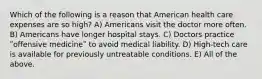 Which of the following is a reason that American health care expenses are so high? A) Americans visit the doctor more often. B) Americans have longer hospital stays. C) Doctors practice ʺoffensive medicineʺ to avoid medical liability. D) High-tech care is available for previously untreatable conditions. E) All of the above.