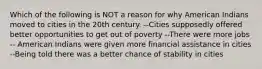 Which of the following is NOT a reason for why American Indians moved to cities in the 20th century. --Cities supposedly offered better opportunities to get out of poverty --There were more jobs -- American Indians were given more financial assistance in cities --Being told there was a better chance of stability in cities