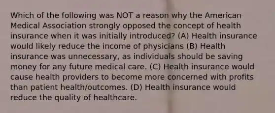 Which of the following was NOT a reason why <a href='https://www.questionai.com/knowledge/keiVE7hxWY-the-american' class='anchor-knowledge'>the american</a> Medical Association strongly opposed the concept of health insurance when it was initially introduced? (A) Health insurance would likely reduce the income of physicians (B) Health insurance was unnecessary, as individuals should be saving money for any future medical care. (C) Health insurance would cause health providers to become more concerned with profits than patient health/outcomes. (D) Health insurance would reduce the quality of healthcare.