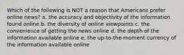 Which of the following is NOT a reason that Americans prefer online news? a. the accuracy and objectivity of the information found online b. the diversity of online viewpoints c. the convenience of getting the news online d. the depth of the information available online e. the up-to-the-moment currency of the information available online