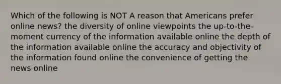 Which of the following is NOT A reason that Americans prefer online news? the diversity of online viewpoints the up-to-the-moment currency of the information available online the depth of the information available online the accuracy and objectivity of the information found online the convenience of getting the news online