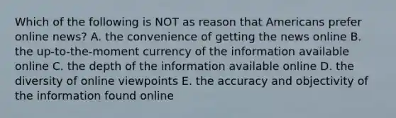 Which of the following is NOT as reason that Americans prefer online news? A. the convenience of getting the news online B. the up-to-the-moment currency of the information available online C. the depth of the information available online D. the diversity of online viewpoints E. the accuracy and objectivity of the information found online