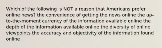 Which of the following is NOT a reason that Americans prefer online news? the convenience of getting the news online the up-to-the-moment currency of the information available online the depth of the information available online the diversity of online viewpoints the accuracy and objectivity of the information found online