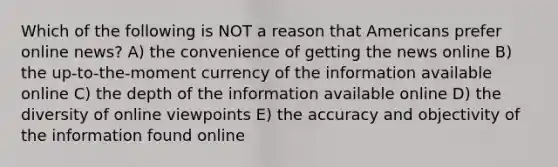 Which of the following is NOT a reason that Americans prefer online news? A) the convenience of getting the news online B) the up-to-the-moment currency of the information available online C) the depth of the information available online D) the diversity of online viewpoints E) the accuracy and objectivity of the information found online