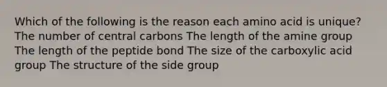 Which of the following is the reason each amino acid is unique? The number of central carbons The length of the amine group The length of the peptide bond The size of the carboxylic acid group The structure of the side group