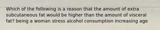 Which of the following is a reason that the amount of extra subcutaneous fat would be higher than the amount of visceral fat? being a woman stress alcohol consumption increasing age