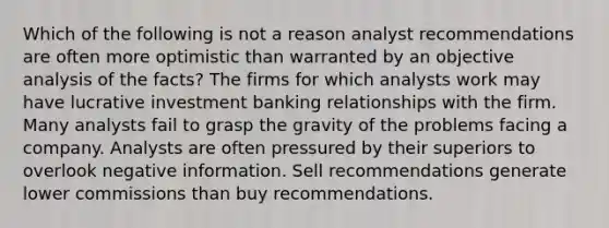 Which of the following is not a reason analyst recommendations are often more optimistic than warranted by an objective analysis of the facts? The firms for which analysts work may have lucrative investment banking relationships with the firm. Many analysts fail to grasp the gravity of the problems facing a company. Analysts are often pressured by their superiors to overlook negative information. Sell recommendations generate lower commissions than buy recommendations.