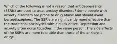 Which of the following is not a reason that antidepressants (SSRIs) are used to treat anxiety disorders? Some people with anxiety disorders are prone to drug abuse and should avoid benzodiazepines. The SSRIs are significantly more effective than the traditional anxiolytics with a quick onset. Depression and anxiety often occur together in the same person. The side effects of the SSRIs are more tolerable than those of the anxiolytic drugs.