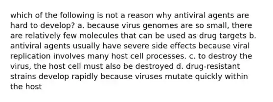 which of the following is not a reason why antiviral agents are hard to develop? a. because virus genomes are so small, there are relatively few molecules that can be used as drug targets b. antiviral agents usually have severe side effects because viral replication involves many host cell processes. c. to destroy the virus, the host cell must also be destroyed d. drug-resistant strains develop rapidly because viruses mutate quickly within the host