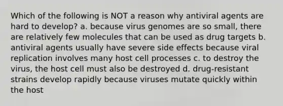 Which of the following is NOT a reason why antiviral agents are hard to develop? a. because virus genomes are so small, there are relatively few molecules that can be used as drug targets b. antiviral agents usually have severe side effects because viral replication involves many host cell processes c. to destroy the virus, the host cell must also be destroyed d. drug-resistant strains develop rapidly because viruses mutate quickly within the host