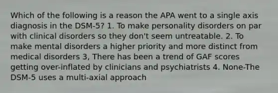 Which of the following is a reason the APA went to a single axis diagnosis in the DSM-5? 1. To make personality disorders on par with clinical disorders so they don't seem untreatable. 2. To make mental disorders a higher priority and more distinct from medical disorders 3, There has been a trend of GAF scores getting over-inflated by clinicians and psychiatrists 4. None-The DSM-5 uses a multi-axial approach