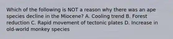 Which of the following is NOT a reason why there was an ape species decline in the Miocene? A. Cooling trend B. Forest reduction C. Rapid movement of tectonic plates D. Increase in old-world monkey species