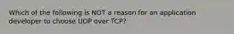 Which of the following is NOT a reason for an application developer to choose UDP over TCP?