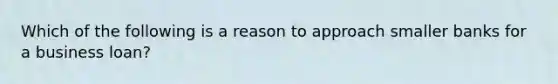 Which of the following is a reason to approach smaller banks for a business loan?