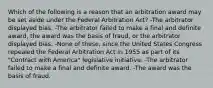 Which of the following is a reason that an arbitration award may be set aside under the Federal Arbitration Act? -The arbitrator displayed bias. -The arbitrator failed to make a final and definite award, the award was the basis of fraud, or the arbitrator displayed bias. -None of these, since the United States Congress repealed the Federal Arbitration Act in 1955 as part of its "Contract with America" legislative initiative. -The arbitrator failed to make a final and definite award. -The award was the basis of fraud.