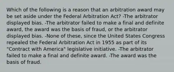 Which of the following is a reason that an arbitration award may be set aside under the Federal Arbitration Act? -The arbitrator displayed bias. -The arbitrator failed to make a final and definite award, the award was the basis of fraud, or the arbitrator displayed bias. -None of these, since the United States Congress repealed the Federal Arbitration Act in 1955 as part of its "Contract with America" legislative initiative. -The arbitrator failed to make a final and definite award. -The award was the basis of fraud.