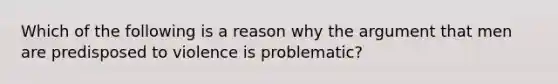 Which of the following is a reason why the argument that men are predisposed to violence is problematic?