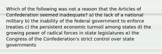 Which of the following was not a reason that the Articles of Confederation seemed inadequate? a) the lack of a national military b) the inability of the federal government to enforce treaties c) the persistent economic turmoil among states d) the growing power of radical forces in state legislatures e) the Congress of the Confederation's strict control over state governments