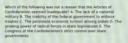 Which of the following was not a reason that the Articles of Confederation seemed inadequate? A. The lack of a national military B. The inability of the federal government to enforce treaties C. The persistent economic turmoil among states D. The growing power of radical forces in state legislatures E. The Congress of the Confederation's strict control over state governments