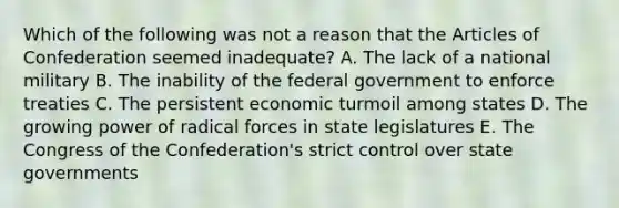 Which of the following was not a reason that the Articles of Confederation seemed inadequate? A. The lack of a national military B. The inability of the federal government to enforce treaties C. The persistent economic turmoil among states D. The growing power of radical forces in state legislatures E. The Congress of the Confederation's strict control over state governments