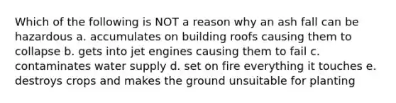 Which of the following is NOT a reason why an ash fall can be hazardous a. accumulates on building roofs causing them to collapse b. gets into jet engines causing them to fail c. contaminates water supply d. set on fire everything it touches e. destroys crops and makes the ground unsuitable for planting