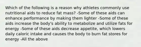 Which of the following is a reason why athletes commonly use nutritional aids to reduce fat mass? -Some of these aids can enhance performance by making them lighter -Some of these aids increase the body's ability to metabolize and utilize fats for energy -Some of these aids decrease appetite, which lowers daily caloric intake and causes the body to burn fat stores for energy -All the above