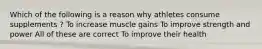 Which of the following is a reason why athletes consume supplements ? To increase muscle gains To improve strength and power All of these are correct To improve their health