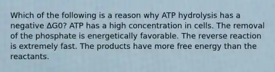 Which of the following is a reason why ATP hydrolysis has a negative ΔG0? ATP has a high concentration in cells. The removal of the phosphate is energetically favorable. The reverse reaction is extremely fast. The products have more free energy than the reactants.