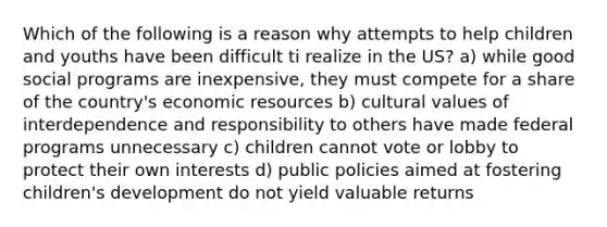 Which of the following is a reason why attempts to help children and youths have been difficult ti realize in the US? a) while good social programs are inexpensive, they must compete for a share of the country's economic resources b) cultural values of interdependence and responsibility to others have made federal programs unnecessary c) children cannot vote or lobby to protect their own interests d) public policies aimed at fostering children's development do not yield valuable returns