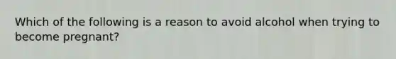 Which of the following is a reason to avoid alcohol when trying to become pregnant?