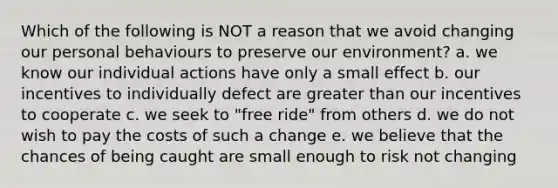 Which of the following is NOT a reason that we avoid changing our personal behaviours to preserve our environment? a. we know our individual actions have only a small effect b. our incentives to individually defect are <a href='https://www.questionai.com/knowledge/ktgHnBD4o3-greater-than' class='anchor-knowledge'>greater than</a> our incentives to cooperate c. we seek to "free ride" from others d. we do not wish to pay the costs of such a change e. we believe that the chances of being caught are small enough to risk not changing