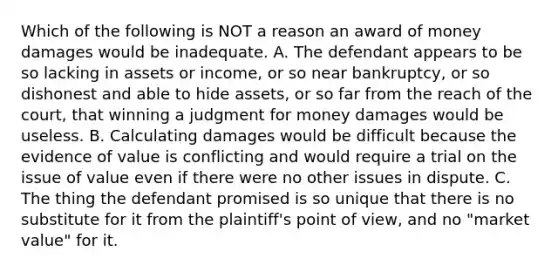 Which of the following is NOT a reason an award of money damages would be inadequate. A. The defendant appears to be so lacking in assets or income, or so near bankruptcy, or so dishonest and able to hide assets, or so far from the reach of the court, that winning a judgment for money damages would be useless. B. Calculating damages would be difficult because the evidence of value is conflicting and would require a trial on the issue of value even if there were no other issues in dispute. C. The thing the defendant promised is so unique that there is no substitute for it from the plaintiff's point of view, and no "market value" for it.