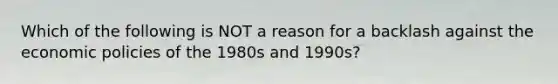 Which of the following is NOT a reason for a backlash against the economic policies of the 1980s and 1990s?