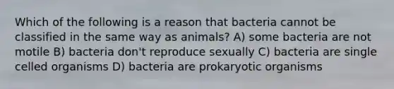 Which of the following is a reason that bacteria cannot be classified in the same way as animals? A) some bacteria are not motile B) bacteria don't reproduce sexually C) bacteria are single celled organisms D) bacteria are prokaryotic organisms