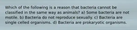 Which of the following is a reason that bacteria cannot be classified in the same way as animals? a) Some bacteria are not motile. b) Bacteria do not reproduce sexually. c) Bacteria are single celled organisms. d) Bacteria are prokaryotic organisms.