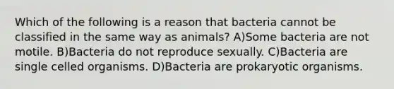 Which of the following is a reason that bacteria cannot be classified in the same way as animals? A)Some bacteria are not motile. B)Bacteria do not reproduce sexually. C)Bacteria are single celled organisms. D)Bacteria are prokaryotic organisms.