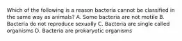 Which of the following is a reason bacteria cannot be classified in the same way as animals? A. Some bacteria are not motile B. Bacteria do not reproduce sexually C. Bacteria are single called organisms D. Bacteria are prokaryotic organisms