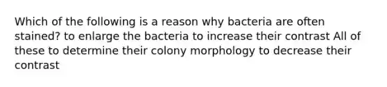 Which of the following is a reason why bacteria are often stained? to enlarge the bacteria to increase their contrast All of these to determine their colony morphology to decrease their contrast